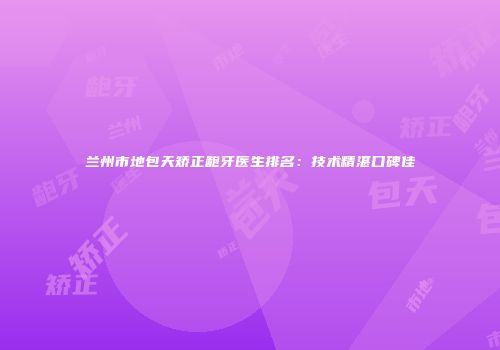 兰州市地包天矫正龅牙医生排名：技术精湛口碑佳