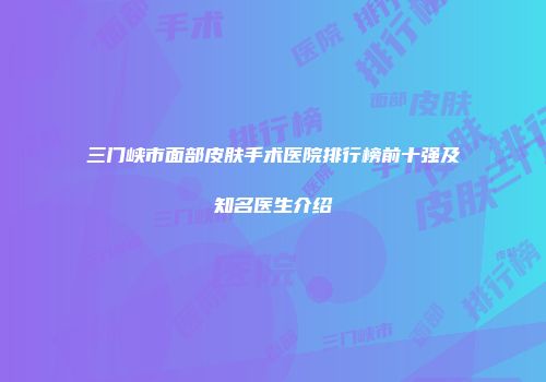 三门峡市面部皮肤手术医院排行榜前十强及知名医生介绍