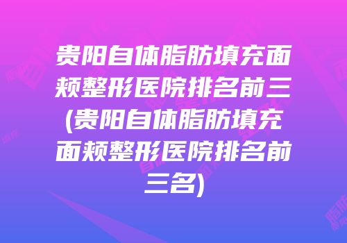贵阳自体脂肪填充面颊整形医院排名前三(贵阳自体脂肪填充面颊整形医院排名前三名)