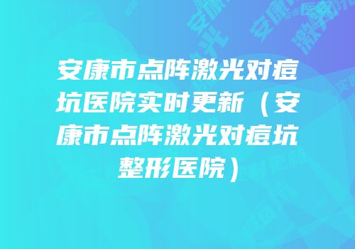 安康市点阵激光对痘坑医院实时更新（安康市点阵激光对痘坑整形医院）