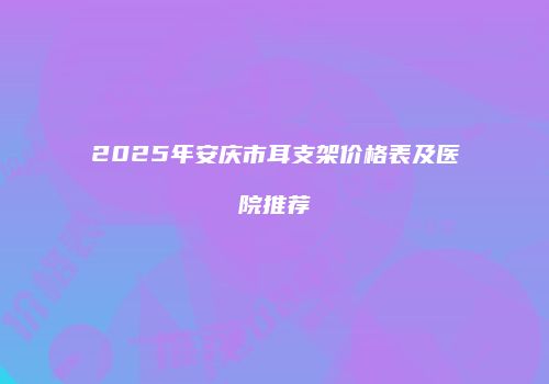 2025年安庆市耳支架价格表及医院推荐