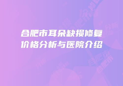 合肥市耳朵缺损修复价格分析与医院介绍