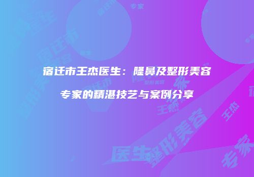 宿迁市王杰医生：隆鼻及整形美容专家的精湛技艺与案例分享