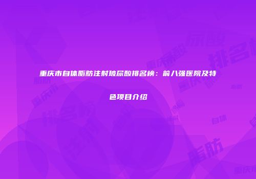 重庆市自体脂肪注射玻尿酸排名榜：前八强医院及特色项目介绍