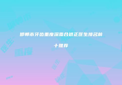 邯郸市牙齿重度深覆合矫正医生排名前十推荐