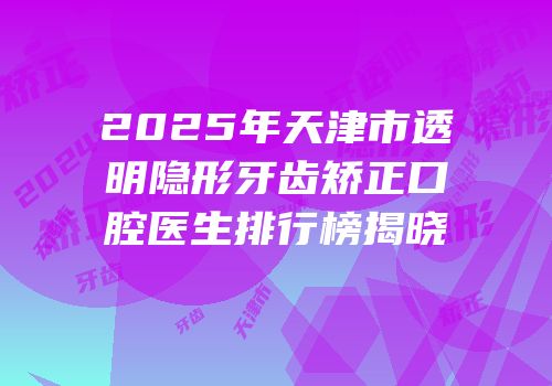 2025年天津市透明隐形牙齿矫正口腔医生排行榜揭晓