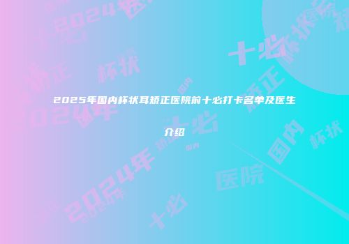 2025年国内杯状耳矫正医院前十必打卡名单及医生介绍