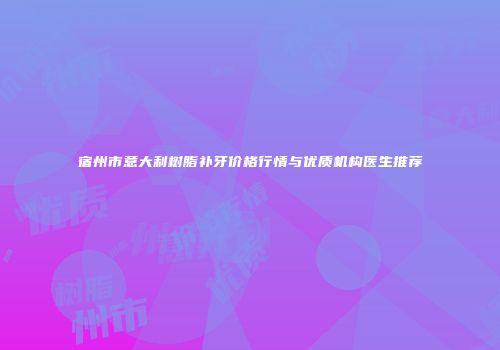 宿州市意大利树脂补牙价格行情与优质机构医生推荐