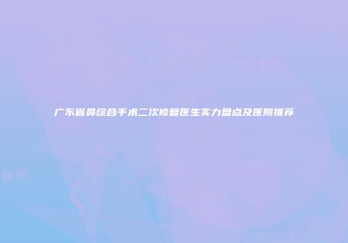 广东省鼻综合手术二次修复医生实力盘点及医院推荐