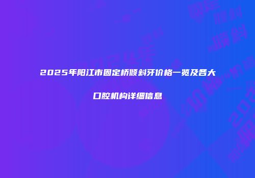 2025年阳江市固定桥倾斜牙价格一览及各大口腔机构详细信息