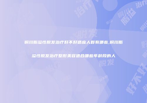 铜川脂溢性脱发治疗好不好适应人群有哪些,铜川脂溢性脱发治疗整形美容适合哪些年龄段的人