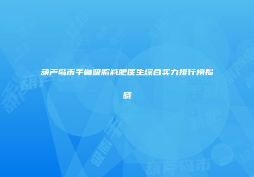葫芦岛市手臂吸脂减肥医生综合实力排行榜揭晓