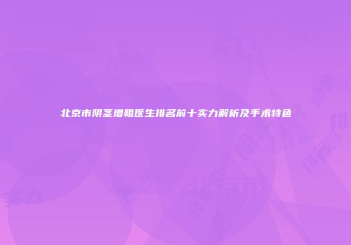 北京市阴茎增粗医生排名前十实力解析及手术特色