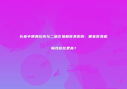 长春中妍奥拉克与二道区易相医美医院：哪家医美机构性价比更高？
