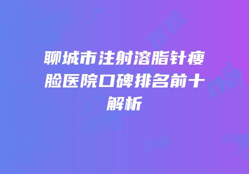 聊城市注射溶脂针瘦脸医院口碑排名前十解析