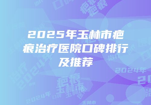 2025年玉林市疤痕治疗医院口碑排行及推荐