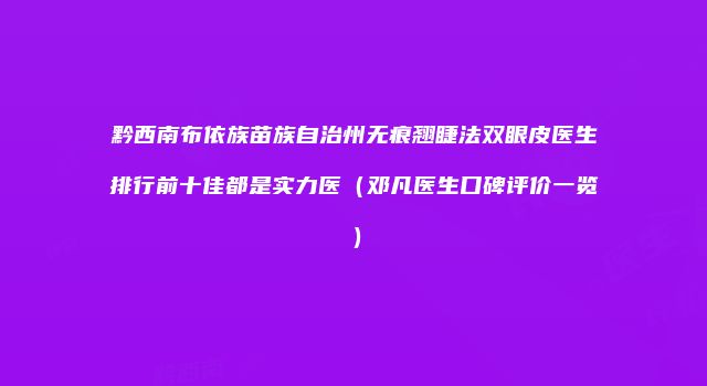 黔西南布依族苗族自治州无痕翘睫法双眼皮医生排行前十佳都是实力医（邓凡医生口碑评价一览）