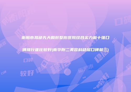 衡阳市耳部先天畸形整形医院综合实力前十强口碑排行谁比较好(南华附二美容科稳居口碑前三)