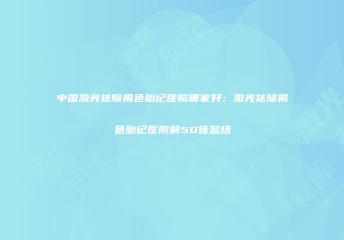 中国激光祛除褐色胎记医院哪家好：激光祛除褐色胎记医院前50佳总结