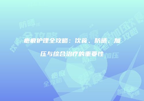 疤痕护理全攻略：饮食、防晒、加压与综合治疗的重要性