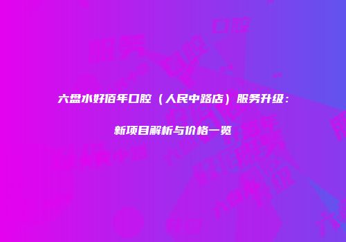 六盘水好佰年口腔（人民中路店）服务升级：新项目解析与价格一览