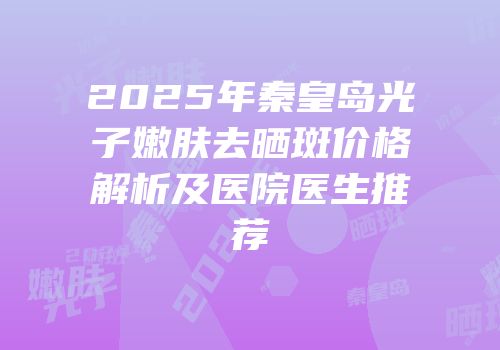 2025年秦皇岛光子嫩肤去晒斑价格解析及医院医生推荐