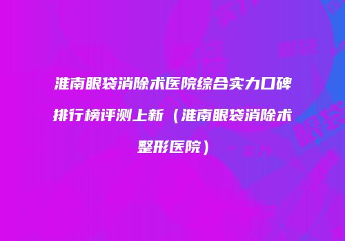 淮南眼袋消除术医院综合实力口碑排行榜评测上新（淮南眼袋消除术整形医院）