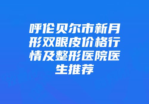 呼伦贝尔市新月形双眼皮价格行情及整形医院医生推荐