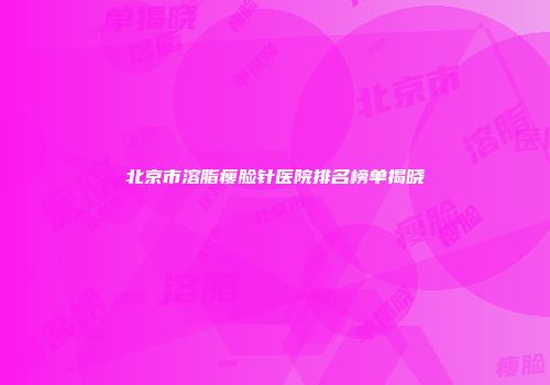 北京市溶脂瘦脸针医院排名榜单揭晓