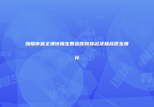 绵阳市拔全埋伏阻生智齿医院排名及知名医生推荐