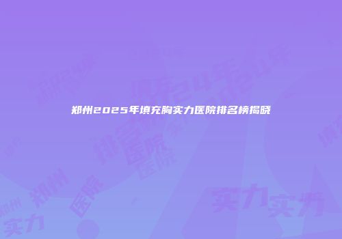 郑州2025年填充胸实力医院排名榜揭晓