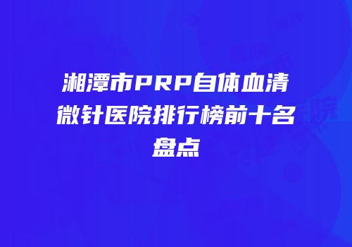 湘潭市PRP自体血清微针医院排行榜前十名盘点