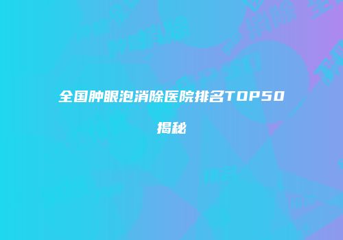 全国肿眼泡消除医院排名TOP50揭秘