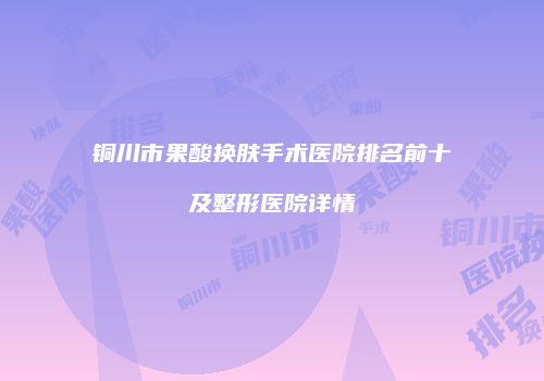 铜川市果酸换肤手术医院排名前十及整形医院详情