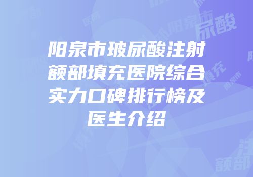 阳泉市玻尿酸注射额部填充医院综合实力口碑排行榜及医生介绍