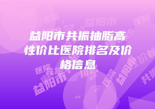 益阳市共振抽脂高性价比医院排名及价格信息