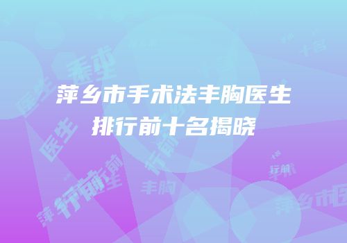 萍乡市手术法丰胸医生排行前十名揭晓