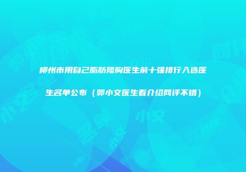 柳州市用自己脂肪隆胸医生前十强排行入选医生名单公布（郭小文医生看介绍网评不错）