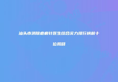 汕头市消除疤痕针医生综合实力排行榜前十位揭晓