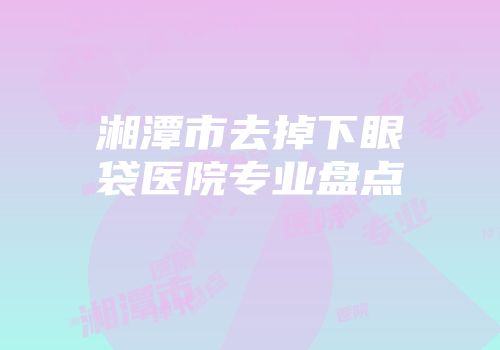 湘潭市去掉下眼袋医院专业盘点