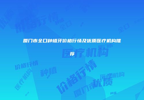 厦门市全口种植牙价格行情及优质医疗机构推荐