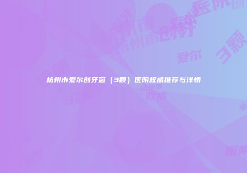 杭州市爱尔创牙冠（3颗）医院权威推荐与详情