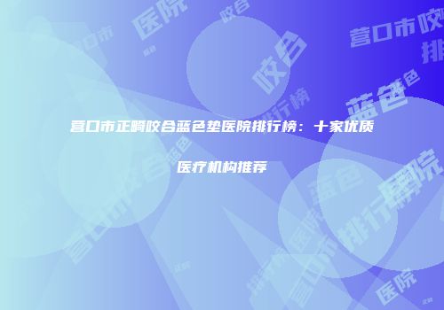 营口市正畸咬合蓝色垫医院排行榜：十家优质医疗机构推荐