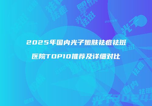 2025年国内光子嫩肤祛痘祛斑医院TOP10推荐及详细对比