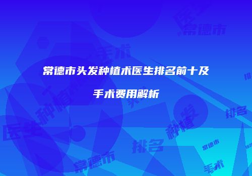 常德市头发种植术医生排名前十及手术费用解析