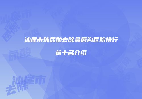 汕尾市玻尿酸去除鼻唇沟医院排行前十名介绍