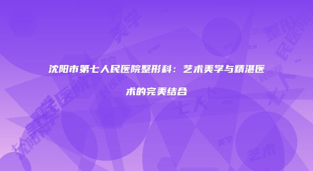 沈阳市第七人民医院整形科：艺术美学与精湛医术的完美结合