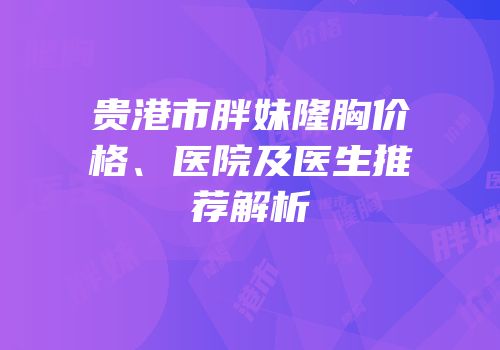 贵港市胖妹隆胸价格、医院及医生推荐解析