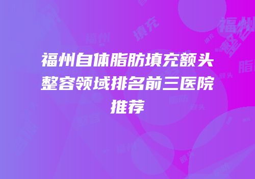 福州自体脂肪填充额头整容领域排名前三医院推荐