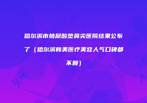 哈尔滨市玻尿酸垫鼻尖医院结果公布了（哈尔滨韩美医疗美容人气口碑都不赖）